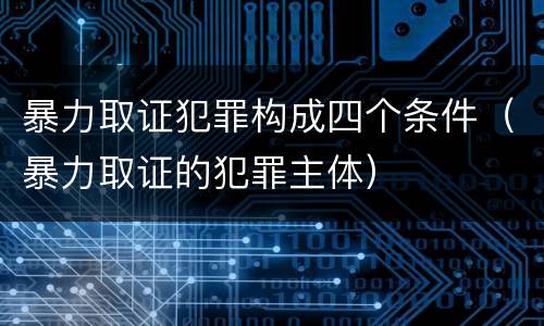 暴力取证犯罪构成四个条件（暴力取证的犯罪主体）