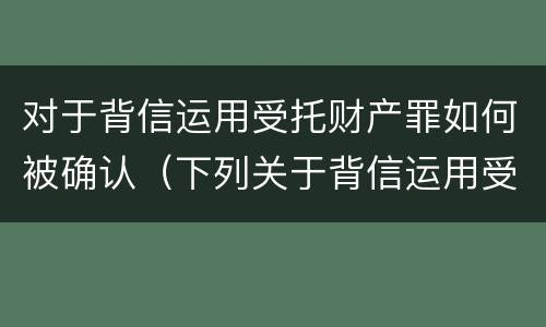 对于背信运用受托财产罪如何被确认（下列关于背信运用受托财产罪的说法中正确的是）