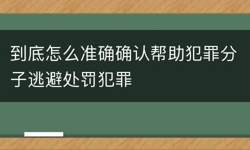 到底怎么准确确认帮助犯罪分子逃避处罚犯罪