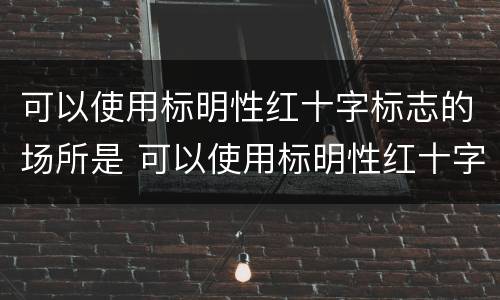 可以使用标明性红十字标志的场所是 可以使用标明性红十字标志的场所是什么