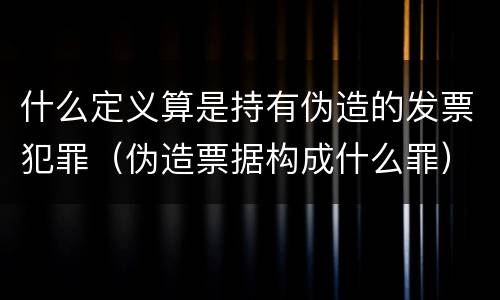 什么定义算是持有伪造的发票犯罪（伪造票据构成什么罪）