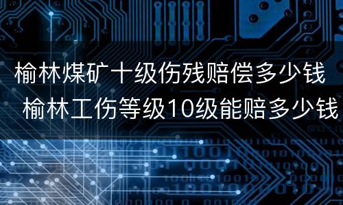 榆林煤矿十级伤残赔偿多少钱 榆林工伤等级10级能赔多少钱