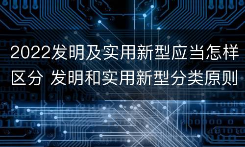 2022发明及实用新型应当怎样区分 发明和实用新型分类原则