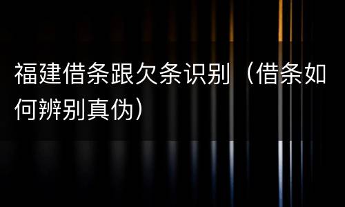 福建借条跟欠条识别（借条如何辨别真伪）