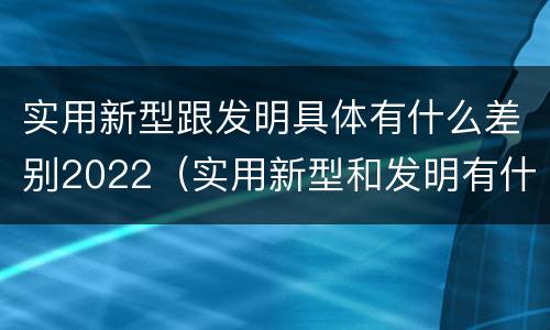 实用新型跟发明具体有什么差别2022（实用新型和发明有什么区别）