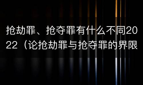 抢劫罪、抢夺罪有什么不同2022（论抢劫罪与抢夺罪的界限）