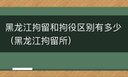 黑龙江拘留和拘役区别有多少（黑龙江拘留所）
