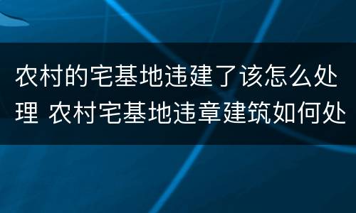 农村的宅基地违建了该怎么处理 农村宅基地违章建筑如何处理