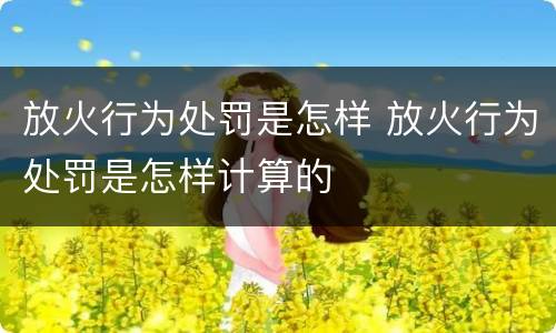放火行为处罚是怎样 放火行为处罚是怎样计算的