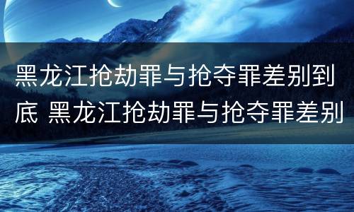 黑龙江抢劫罪与抢夺罪差别到底 黑龙江抢劫罪与抢夺罪差别到底有多大