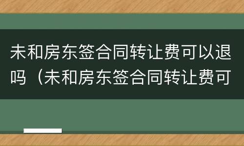 未和房东签合同转让费可以退吗（未和房东签合同转让费可以退吗）