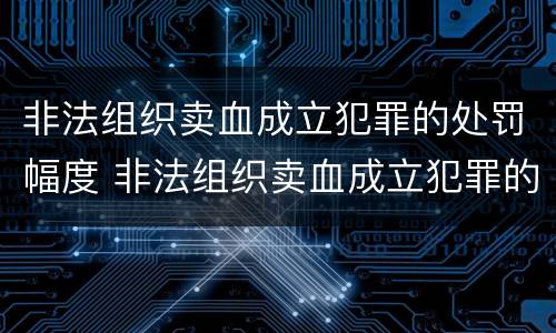 非法组织卖血成立犯罪的处罚幅度 非法组织卖血成立犯罪的处罚幅度有多大