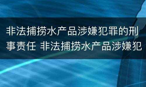 非法捕捞水产品涉嫌犯罪的刑事责任 非法捕捞水产品涉嫌犯罪的刑事责任是