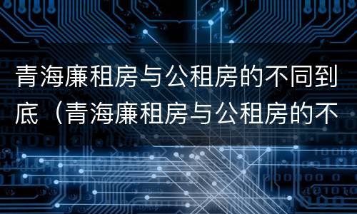 青海廉租房与公租房的不同到底（青海廉租房与公租房的不同到底在哪里）