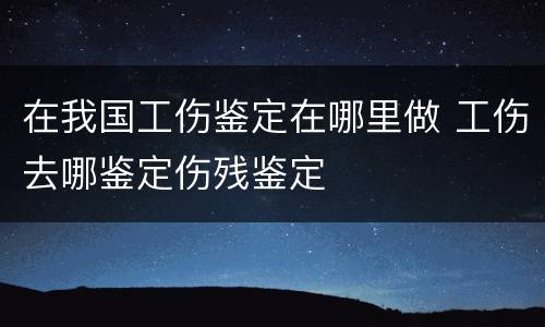 在我国工伤鉴定在哪里做 工伤去哪鉴定伤残鉴定
