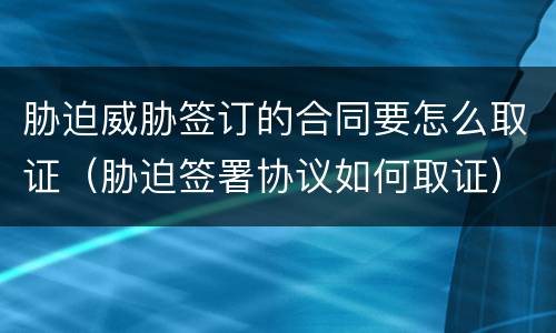 胁迫威胁签订的合同要怎么取证（胁迫签署协议如何取证）