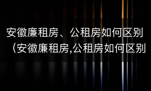 安徽廉租房、公租房如何区别（安徽廉租房,公租房如何区别房源）
