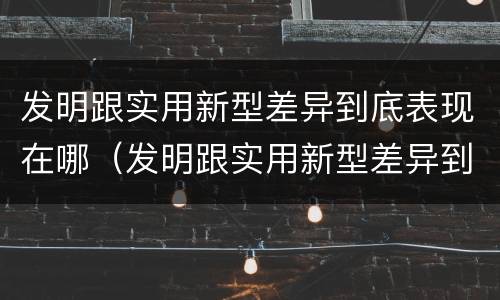 发明跟实用新型差异到底表现在哪（发明跟实用新型差异到底表现在哪方面）