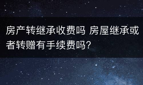 房产转继承收费吗 房屋继承或者转赠有手续费吗?