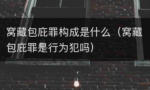 窝藏包庇罪构成是什么（窝藏包庇罪是行为犯吗）