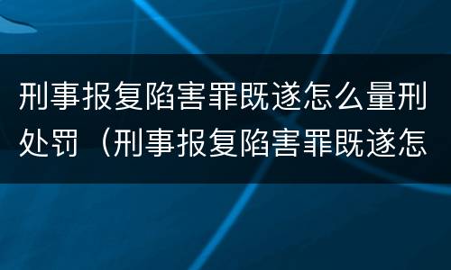 刑事报复陷害罪既遂怎么量刑处罚（刑事报复陷害罪既遂怎么量刑处罚的）