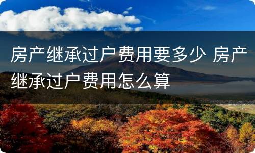 房产继承过户费用要多少 房产继承过户费用怎么算