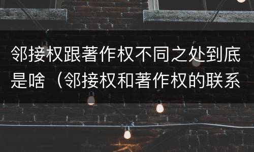 邻接权跟著作权不同之处到底是啥（邻接权和著作权的联系与区别）