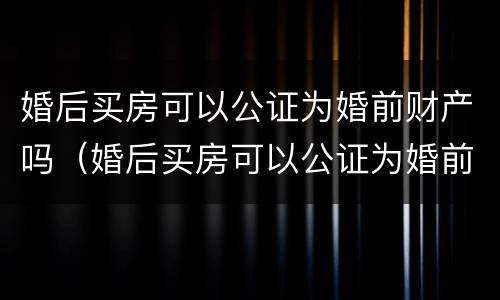 婚后买房可以公证为婚前财产吗（婚后买房可以公证为婚前财产吗）