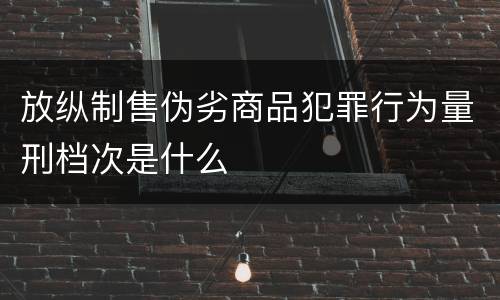 放纵制售伪劣商品犯罪行为量刑档次是什么
