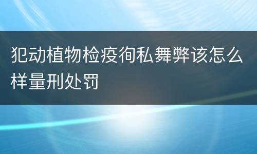犯动植物检疫徇私舞弊该怎么样量刑处罚