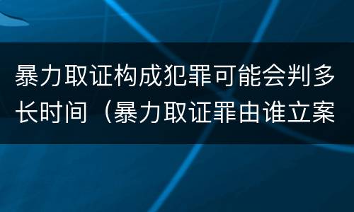 暴力取证构成犯罪可能会判多长时间（暴力取证罪由谁立案）