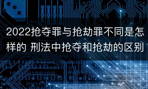 2022抢夺罪与抢劫罪不同是怎样的 刑法中抢夺和抢劫的区别