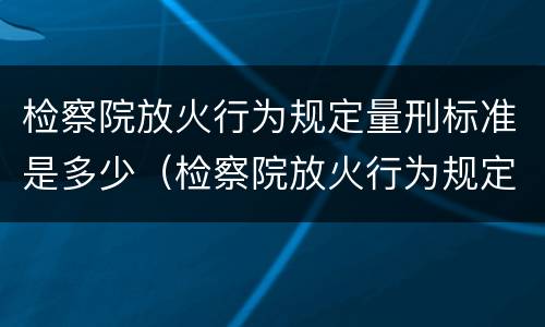 检察院放火行为规定量刑标准是多少（检察院放火行为规定量刑标准是多少年）