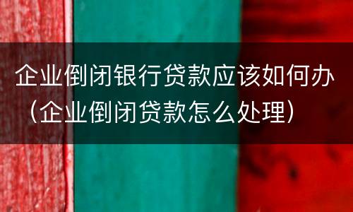 企业倒闭银行贷款应该如何办（企业倒闭贷款怎么处理）