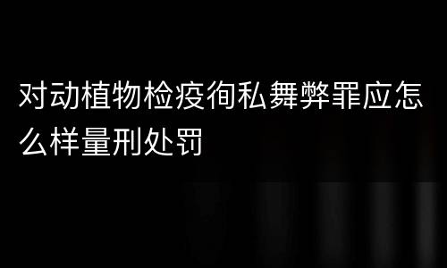 对动植物检疫徇私舞弊罪应怎么样量刑处罚