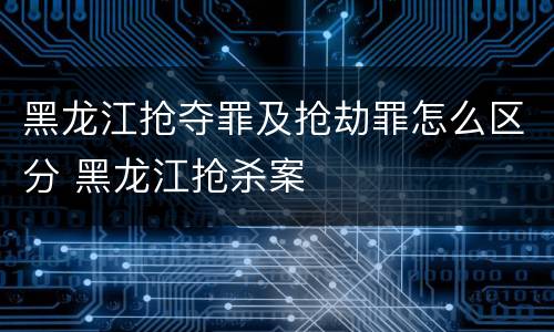 黑龙江抢夺罪及抢劫罪怎么区分 黑龙江抢杀案