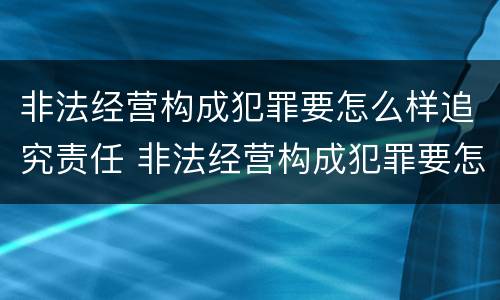 非法经营构成犯罪要怎么样追究责任 非法经营构成犯罪要怎么样追究责任呢