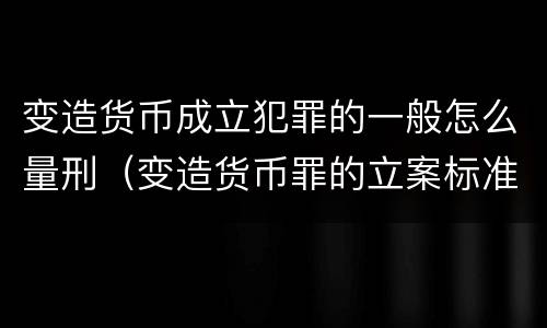 变造货币成立犯罪的一般怎么量刑（变造货币罪的立案标准）