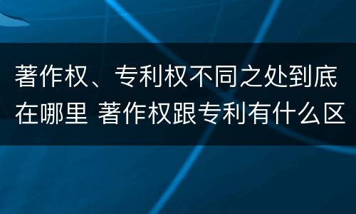 著作权、专利权不同之处到底在哪里 著作权跟专利有什么区别