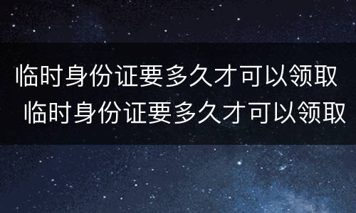 临时身份证要多久才可以领取 临时身份证要多久才可以领取结婚证