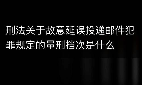 刑法关于故意延误投递邮件犯罪规定的量刑档次是什么