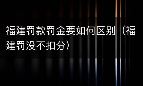福建罚款罚金要如何区别（福建罚没不扣分）