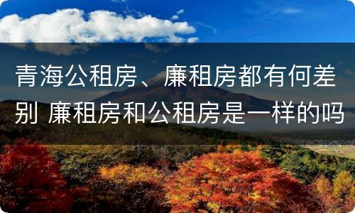 青海公租房、廉租房都有何差别 廉租房和公租房是一样的吗