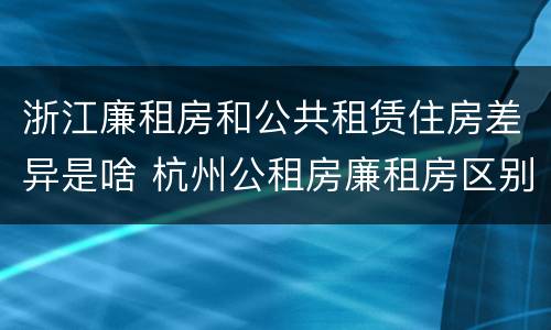 浙江廉租房和公共租赁住房差异是啥 杭州公租房廉租房区别