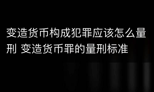 变造货币构成犯罪应该怎么量刑 变造货币罪的量刑标准
