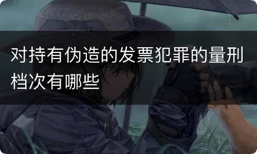 对持有伪造的发票犯罪的量刑档次有哪些