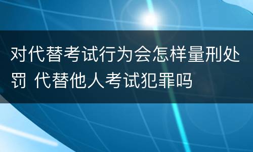 对代替考试行为会怎样量刑处罚 代替他人考试犯罪吗