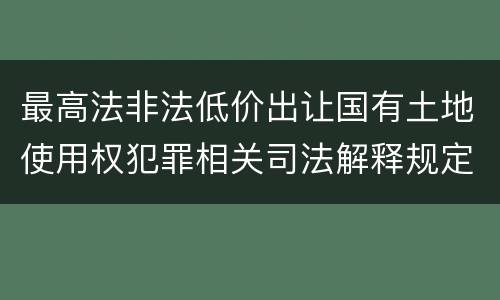 最高法非法低价出让国有土地使用权犯罪相关司法解释规定具体有哪些