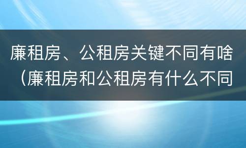 廉租房、公租房关键不同有啥（廉租房和公租房有什么不同）