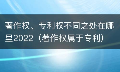 著作权、专利权不同之处在哪里2022（著作权属于专利）